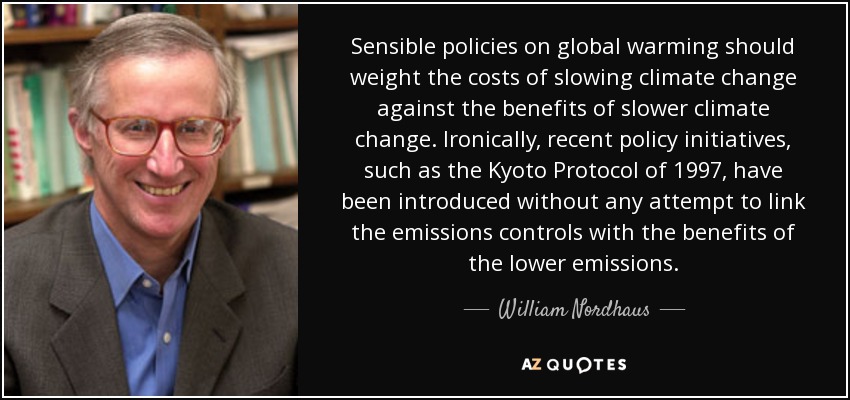 Sensible policies on global warming should weight the costs of slowing climate change against the benefits of slower climate change. Ironically, recent policy initiatives, such as the Kyoto Protocol of 1997, have been introduced without any attempt to link the emissions controls with the benefits of the lower emissions. - William Nordhaus