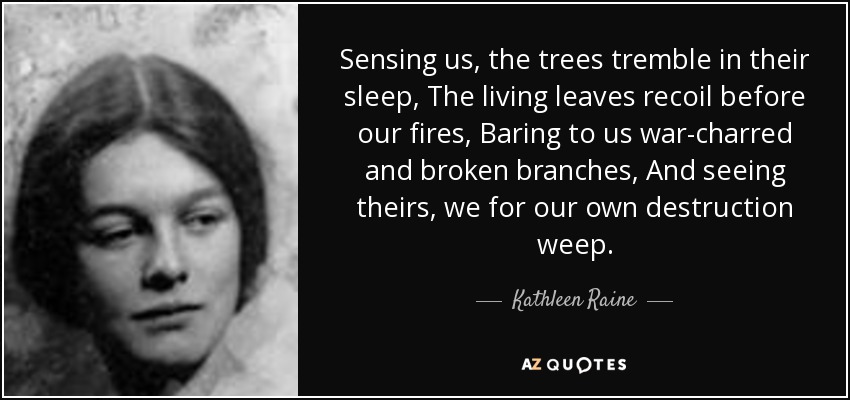 Sensing us, the trees tremble in their sleep, The living leaves recoil before our fires, Baring to us war-charred and broken branches, And seeing theirs, we for our own destruction weep. - Kathleen Raine