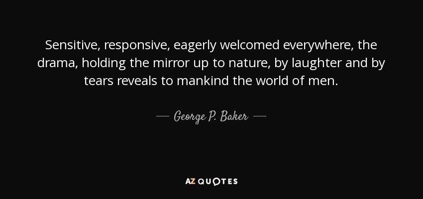 Sensitive, responsive, eagerly welcomed everywhere, the drama, holding the mirror up to nature, by laughter and by tears reveals to mankind the world of men. - George P. Baker