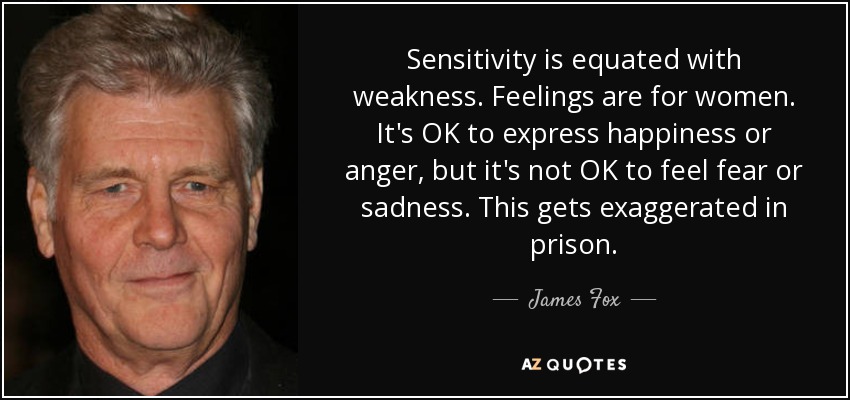 Sensitivity is equated with weakness. Feelings are for women. It's OK to express happiness or anger, but it's not OK to feel fear or sadness. This gets exaggerated in prison. - James Fox