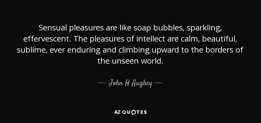 Sensual pleasures are like soap bubbles, sparkling, effervescent. The pleasures of intellect are calm, beautiful, sublime, ever enduring and climbing upward to the borders of the unseen world. - John H Aughey