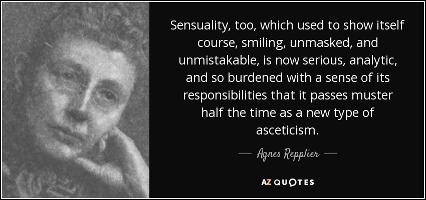 Sensuality, too, which used to show itself course, smiling, unmasked, and unmistakable, is now serious, analytic, and so burdened with a sense of its responsibilities that it passes muster half the time as a new type of asceticism. - Agnes Repplier