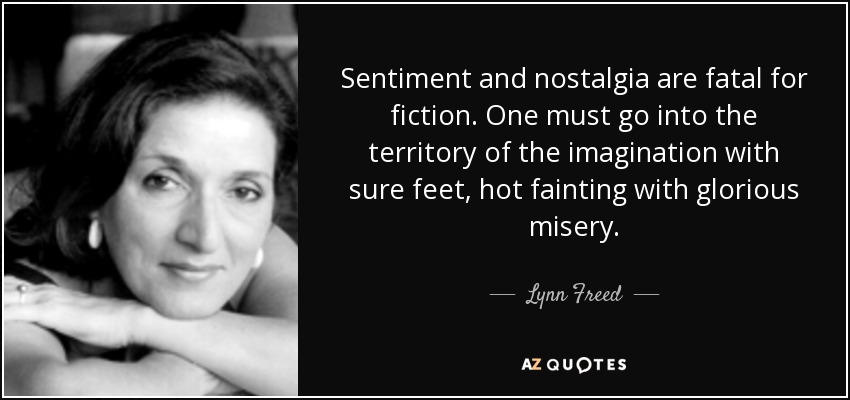 Sentiment and nostalgia are fatal for fiction. One must go into the territory of the imagination with sure feet, hot fainting with glorious misery. - Lynn Freed