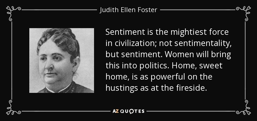 Sentiment is the mightiest force in civilization; not sentimentality, but sentiment. Women will bring this into politics. Home, sweet home, is as powerful on the hustings as at the fireside. - Judith Ellen Foster