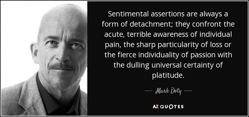 Sentimental assertions are always a form of detachment; they confront the acute, terrible awareness of individual pain, the sharp particularity of loss or the fierce individuality of passion with the dulling universal certainty of platitude. - Mark Doty