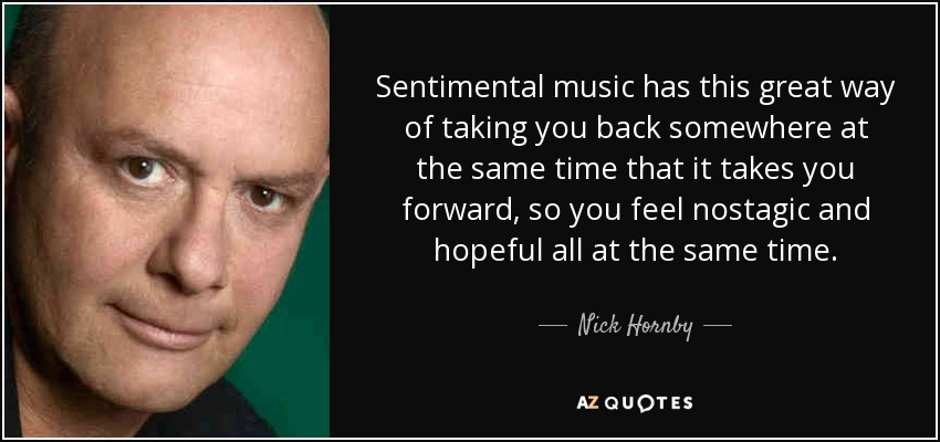 Sentimental music has this great way of taking you back somewhere at the same time that it takes you forward, so you feel nostagic and hopeful all at the same time. - Nick Hornby