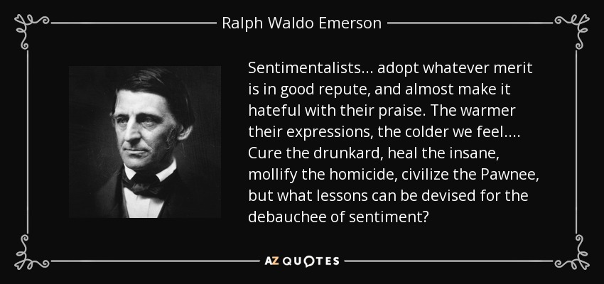 Sentimentalists ... adopt whatever merit is in good repute, and almost make it hateful with their praise. The warmer their expressions, the colder we feel.... Cure the drunkard, heal the insane, mollify the homicide, civilize the Pawnee, but what lessons can be devised for the debauchee of sentiment? - Ralph Waldo Emerson