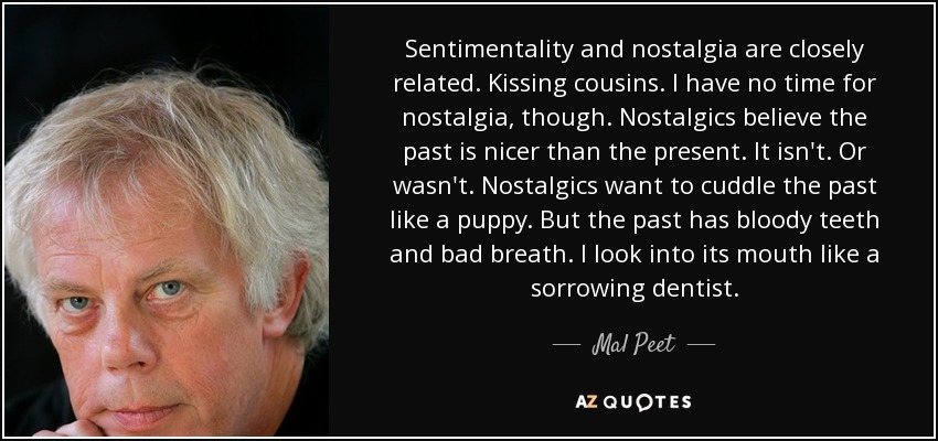 Sentimentality and nostalgia are closely related. Kissing cousins. I have no time for nostalgia, though. Nostalgics believe the past is nicer than the present. It isn't. Or wasn't. Nostalgics want to cuddle the past like a puppy. But the past has bloody teeth and bad breath. I look into its mouth like a sorrowing dentist. - Mal Peet