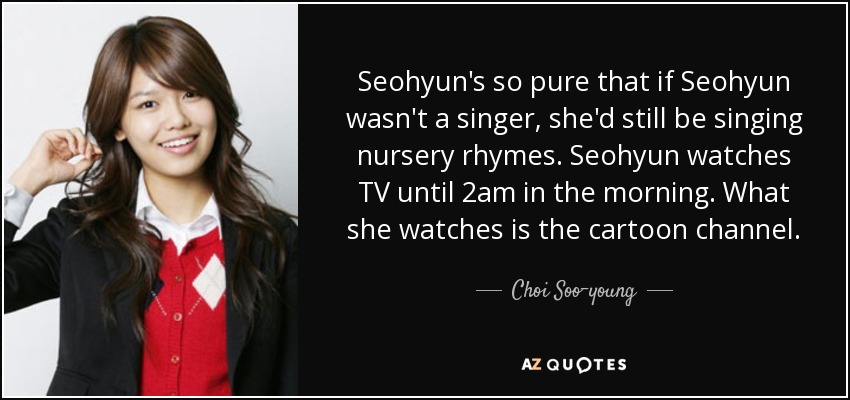 Seohyun's so pure that if Seohyun wasn't a singer, she'd still be singing nursery rhymes. Seohyun watches TV until 2am in the morning. What she watches is the cartoon channel. - Choi Soo-young