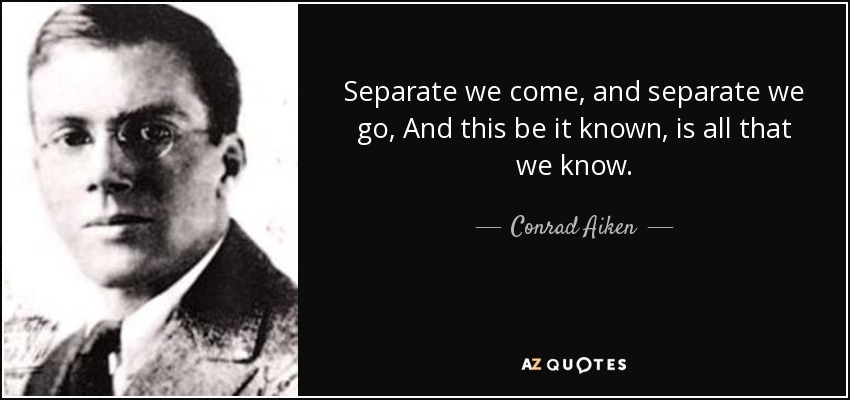 Separate we come, and separate we go, And this be it known, is all that we know. - Conrad Aiken