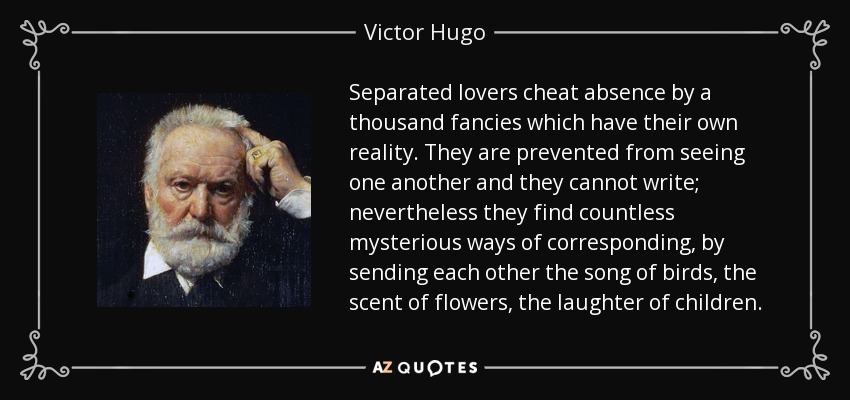 Separated lovers cheat absence by a thousand fancies which have their own reality. They are prevented from seeing one another and they cannot write; nevertheless they find countless mysterious ways of corresponding, by sending each other the song of birds, the scent of flowers, the laughter of children. - Victor Hugo