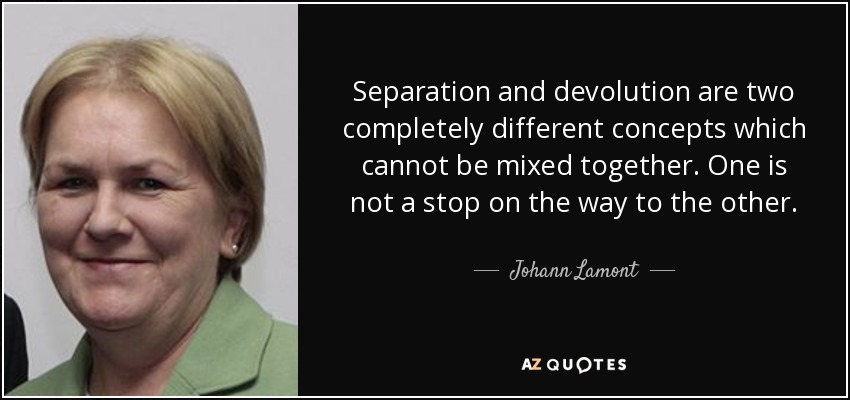 Separation and devolution are two completely different concepts which cannot be mixed together. One is not a stop on the way to the other. - Johann Lamont