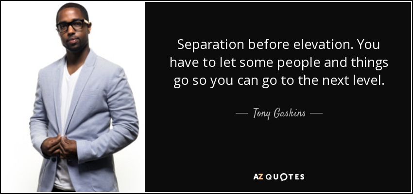 Separation before elevation. You have to let some people and things go so you can go to the next level. - Tony Gaskins