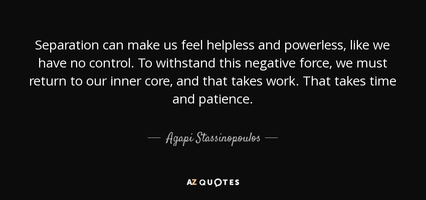 Separation can make us feel helpless and powerless, like we have no control. To withstand this negative force, we must return to our inner core, and that takes work. That takes time and patience. - Agapi Stassinopoulos