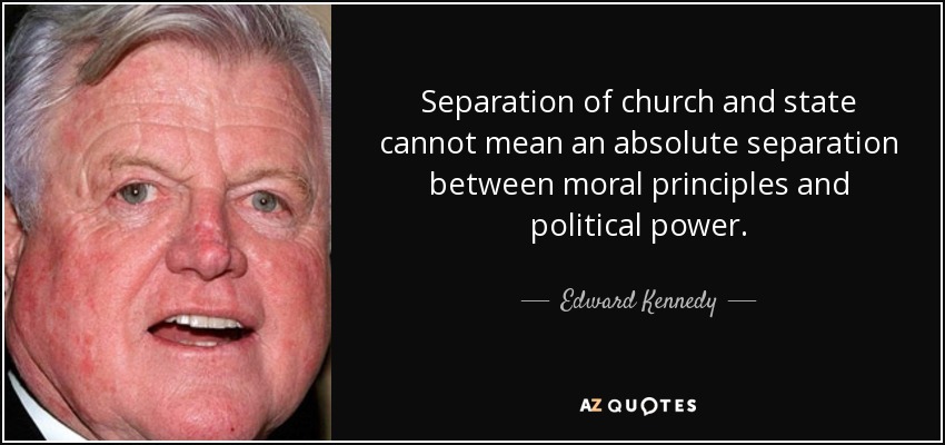 Separation of church and state cannot mean an absolute separation between moral principles and political power. - Edward Kennedy