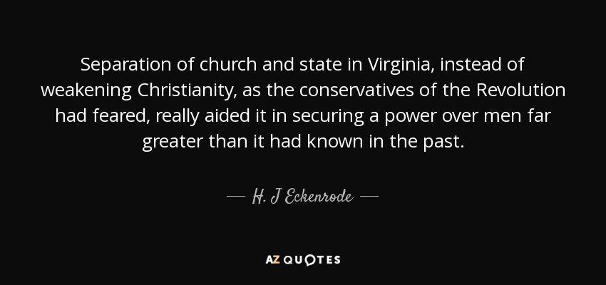 Separation of church and state in Virginia, instead of weakening Christianity, as the conservatives of the Revolution had feared, really aided it in securing a power over men far greater than it had known in the past. - H. J Eckenrode