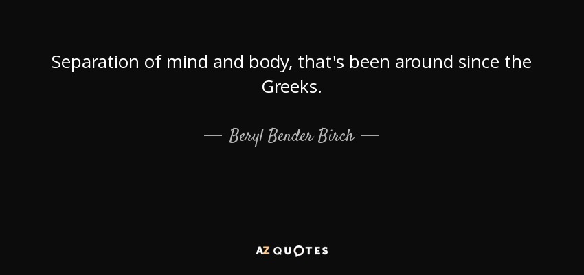 Separation of mind and body, that's been around since the Greeks. - Beryl Bender Birch