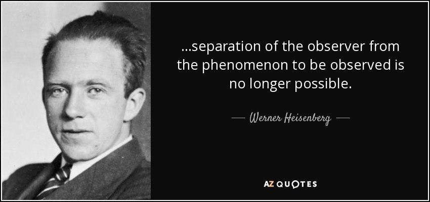 ...separation of the observer from the phenomenon to be observed is no longer possible. - Werner Heisenberg