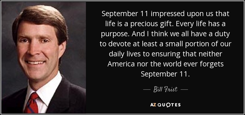 September 11 impressed upon us that life is a precious gift. Every life has a purpose. And I think we all have a duty to devote at least a small portion of our daily lives to ensuring that neither America nor the world ever forgets September 11. - Bill Frist