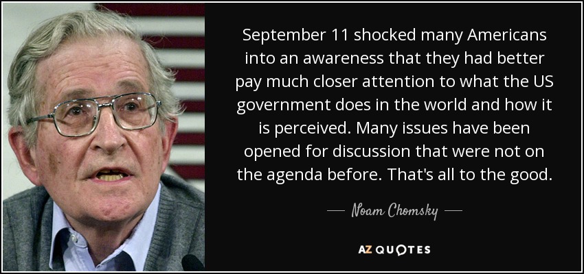 September 11 shocked many Americans into an awareness that they had better pay much closer attention to what the US government does in the world and how it is perceived. Many issues have been opened for discussion that were not on the agenda before. That's all to the good. - Noam Chomsky