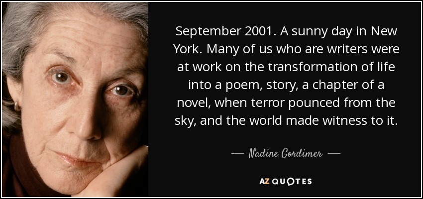 September 2001. A sunny day in New York. Many of us who are writers were at work on the transformation of life into a poem, story, a chapter of a novel, when terror pounced from the sky, and the world made witness to it. - Nadine Gordimer