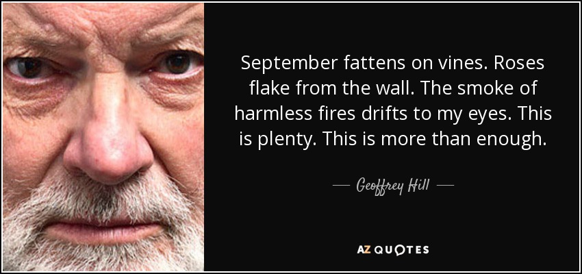September fattens on vines. Roses flake from the wall. The smoke of harmless fires drifts to my eyes. This is plenty. This is more than enough. - Geoffrey Hill