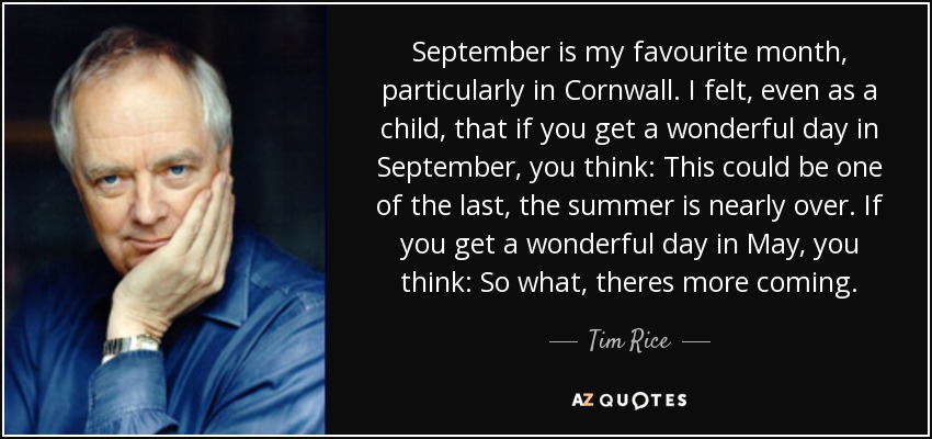 September is my favourite month, particularly in Cornwall. I felt, even as a child, that if you get a wonderful day in September, you think: This could be one of the last, the summer is nearly over. If you get a wonderful day in May, you think: So what, theres more coming. - Tim Rice