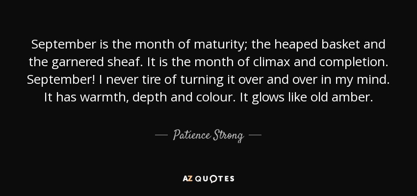 September is the month of maturity; the heaped basket and the garnered sheaf. It is the month of climax and completion. September! I never tire of turning it over and over in my mind. It has warmth, depth and colour. It glows like old amber. - Patience Strong