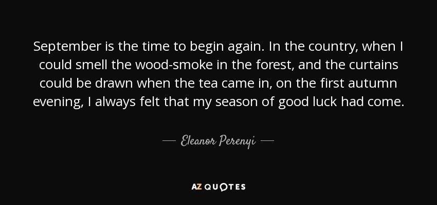 September is the time to begin again. In the country, when I could smell the wood-smoke in the forest, and the curtains could be drawn when the tea came in, on the first autumn evening, I always felt that my season of good luck had come. - Eleanor Perenyi