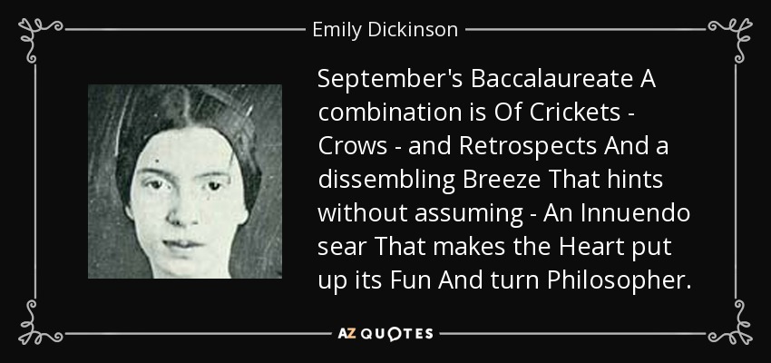 September's Baccalaureate A combination is Of Crickets - Crows - and Retrospects And a dissembling Breeze That hints without assuming - An Innuendo sear That makes the Heart put up its Fun And turn Philosopher. - Emily Dickinson