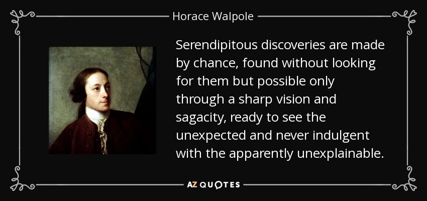 Serendipitous discoveries are made by chance, found without looking for them but possible only through a sharp vision and sagacity, ready to see the unexpected and never indulgent with the apparently unexplainable. - Horace Walpole