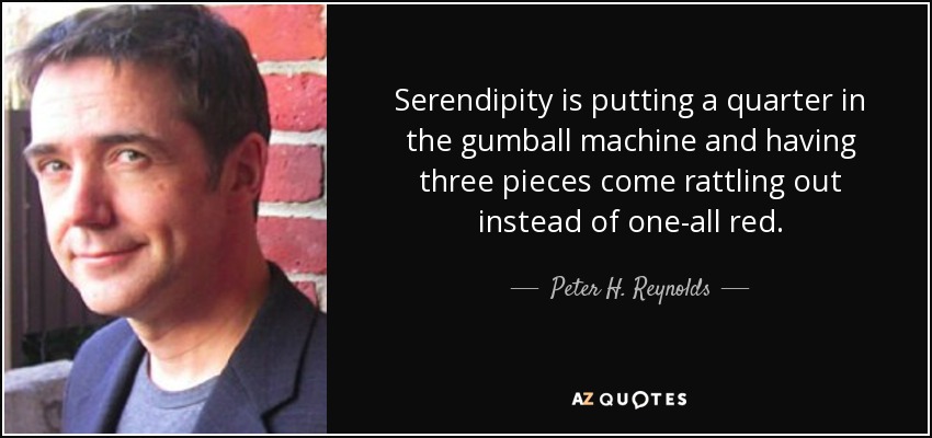 Serendipity is putting a quarter in the gumball machine and having three pieces come rattling out instead of one-all red. - Peter H. Reynolds