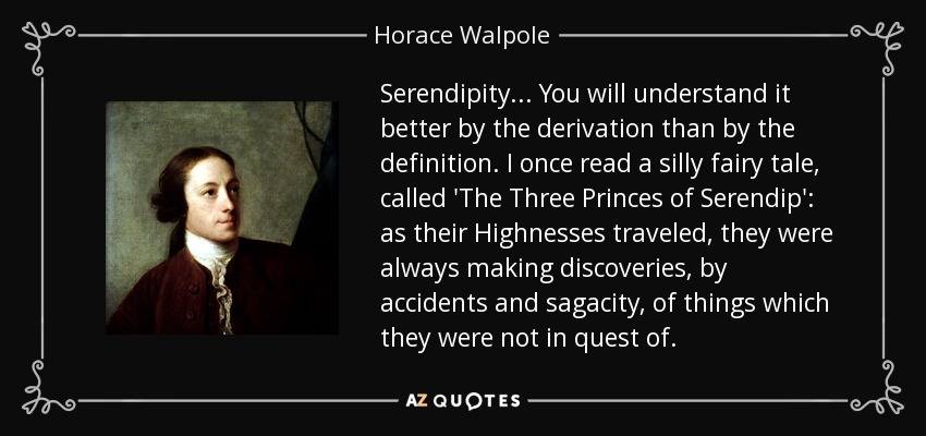 Serendipity... You will understand it better by the derivation than by the definition. I once read a silly fairy tale, called 'The Three Princes of Serendip': as their Highnesses traveled, they were always making discoveries, by accidents and sagacity, of things which they were not in quest of. - Horace Walpole