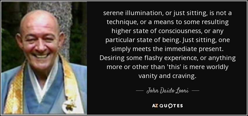 serene illumination, or just sitting, is not a technique, or a means to some resulting higher state of consciousness, or any particular state of being. Just sitting, one simply meets the immediate present. Desiring some flashy experience, or anything more or other than 'this' is mere worldly vanity and craving. - John Daido Loori