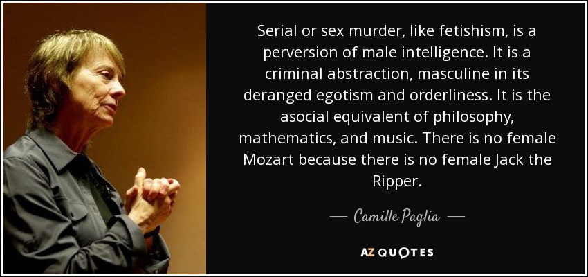 Serial or sex murder, like fetishism, is a perversion of male intelligence. It is a criminal abstraction, masculine in its deranged egotism and orderliness. It is the asocial equivalent of philosophy, mathematics, and music. There is no female Mozart because there is no female Jack the Ripper. - Camille Paglia