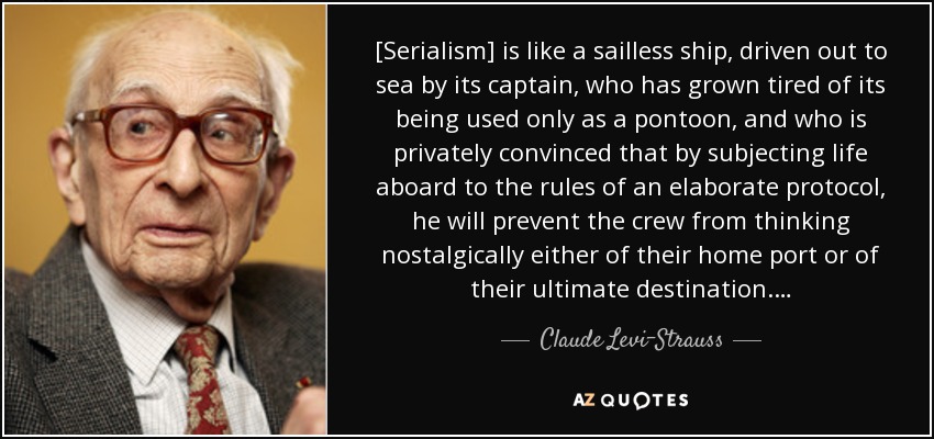 [Serialism] is like a sailless ship, driven out to sea by its captain, who has grown tired of its being used only as a pontoon, and who is privately convinced that by subjecting life aboard to the rules of an elaborate protocol, he will prevent the crew from thinking nostalgically either of their home port or of their ultimate destination.… - Claude Levi-Strauss
