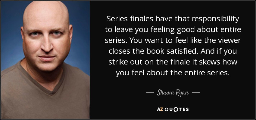 Series finales have that responsibility to leave you feeling good about entire series. You want to feel like the viewer closes the book satisfied. And if you strike out on the finale it skews how you feel about the entire series. - Shawn Ryan
