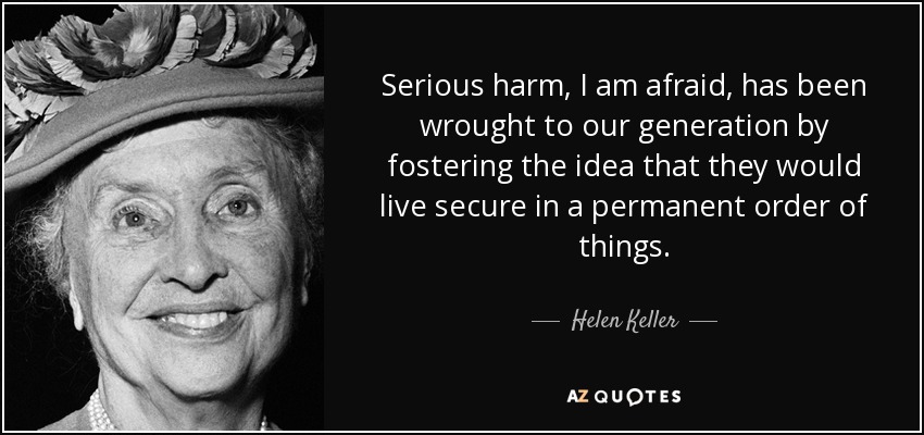 Serious harm, I am afraid, has been wrought to our generation by fostering the idea that they would live secure in a permanent order of things. - Helen Keller