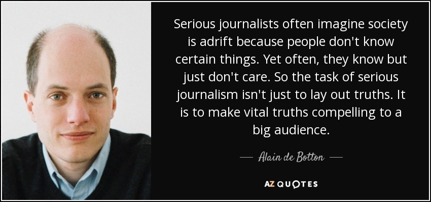 Serious journalists often imagine society is adrift because people don't know certain things. Yet often, they know but just don't care. So the task of serious journalism isn't just to lay out truths. It is to make vital truths compelling to a big audience. - Alain de Botton