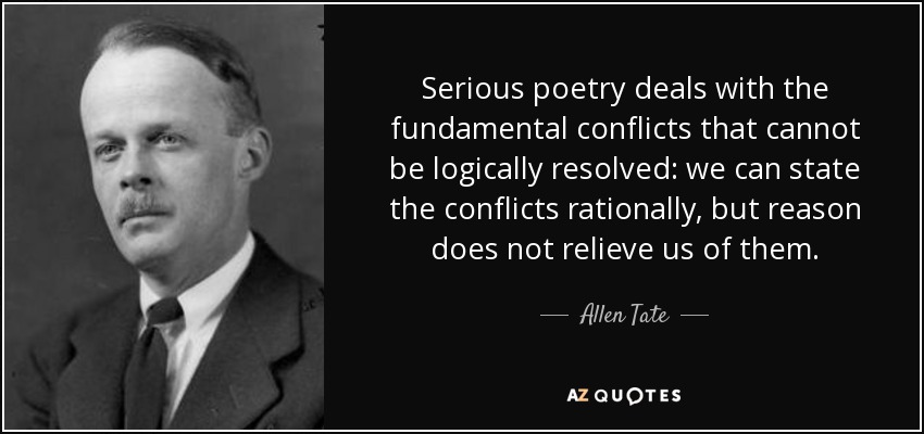 Serious poetry deals with the fundamental conflicts that cannot be logically resolved: we can state the conflicts rationally, but reason does not relieve us of them. - Allen Tate