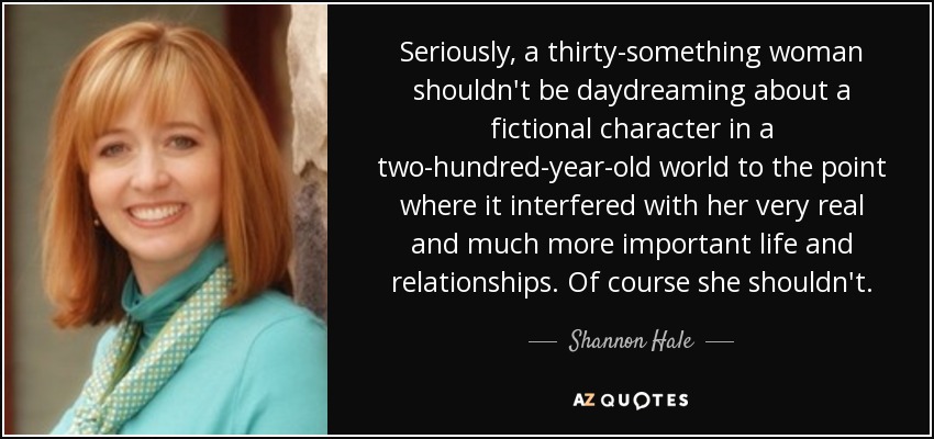 Seriously, a thirty-something woman shouldn't be daydreaming about a fictional character in a two-hundred-year-old world to the point where it interfered with her very real and much more important life and relationships. Of course she shouldn't. - Shannon Hale