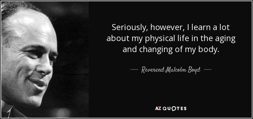 Seriously, however, I learn a lot about my physical life in the aging and changing of my body. - Reverend Malcolm Boyd