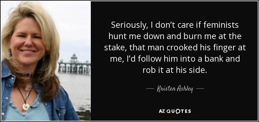 Seriously, I don’t care if feminists hunt me down and burn me at the stake, that man crooked his finger at me, I’d follow him into a bank and rob it at his side. - Kristen Ashley