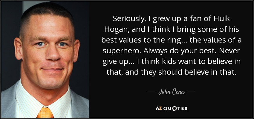 Seriously, I grew up a fan of Hulk Hogan, and I think I bring some of his best values to the ring... the values of a superhero. Always do your best. Never give up... I think kids want to believe in that, and they should believe in that. - John Cena