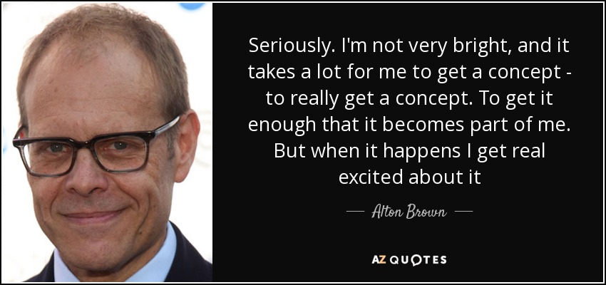 Seriously. I'm not very bright, and it takes a lot for me to get a concept - to really get a concept. To get it enough that it becomes part of me. But when it happens I get real excited about it - Alton Brown