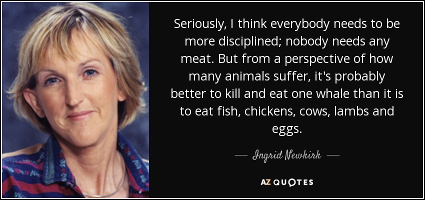 Seriously, I think everybody needs to be more disciplined; nobody needs any meat. But from a perspective of how many animals suffer, it's probably better to kill and eat one whale than it is to eat fish, chickens, cows, lambs and eggs. - Ingrid Newkirk