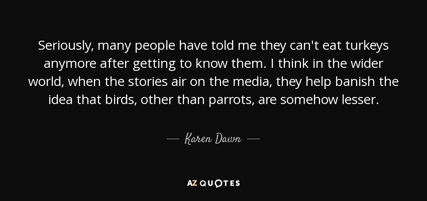 Seriously, many people have told me they can't eat turkeys anymore after getting to know them. I think in the wider world, when the stories air on the media, they help banish the idea that birds, other than parrots, are somehow lesser. - Karen Dawn