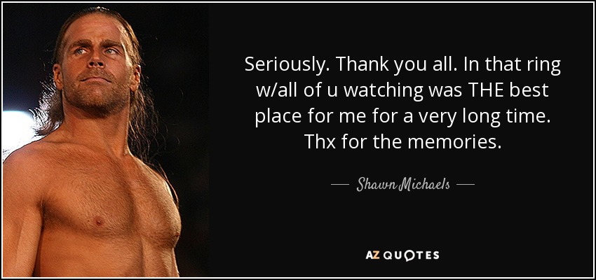 Seriously. Thank you all. In that ring w/all of u watching was THE best place for me for a very long time. Thx for the memories. - Shawn Michaels