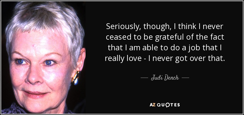 Seriously, though, I think I never ceased to be grateful of the fact that I am able to do a job that I really love - I never got over that. - Judi Dench