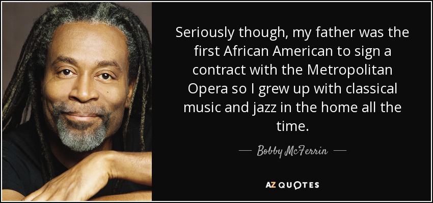 Seriously though, my father was the first African American to sign a contract with the Metropolitan Opera so I grew up with classical music and jazz in the home all the time. - Bobby McFerrin